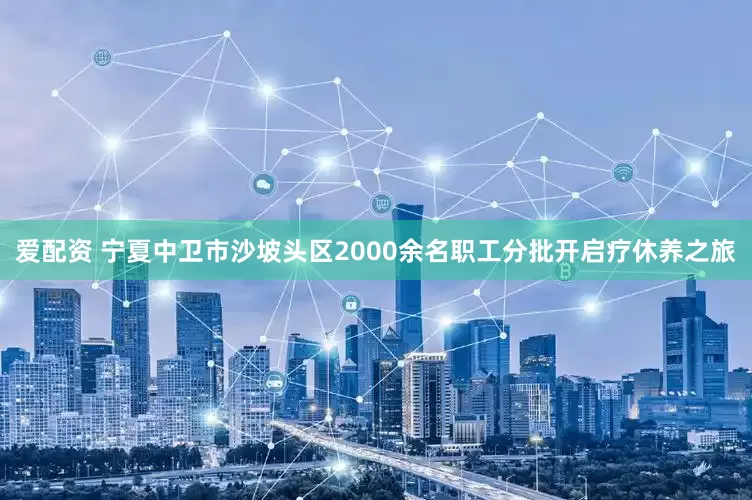 爱配资 宁夏中卫市沙坡头区2000余名职工分批开启疗休养之旅