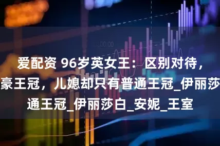 爱配资 96岁英女王：区别对待，女儿结婚戴超豪王冠，儿媳却只有普通王冠_伊丽莎白_安妮_王室