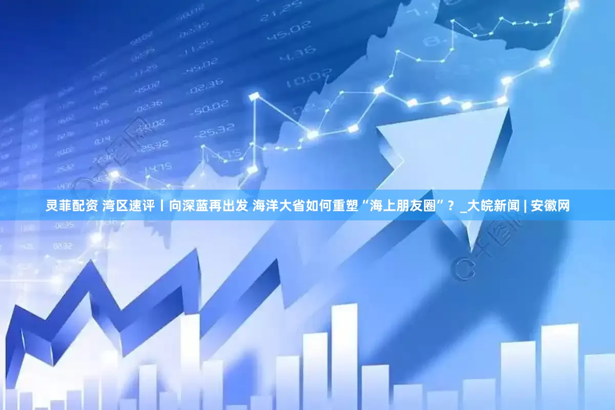 灵菲配资 湾区速评丨向深蓝再出发 海洋大省如何重塑“海上朋友圈”？_大皖新闻 | 安徽网