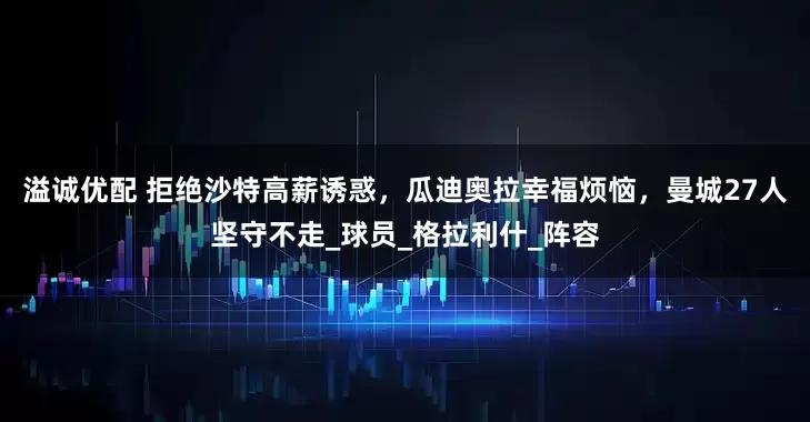 溢诚优配 拒绝沙特高薪诱惑，瓜迪奥拉幸福烦恼，曼城27人坚守不走_球员_格拉利什_阵容