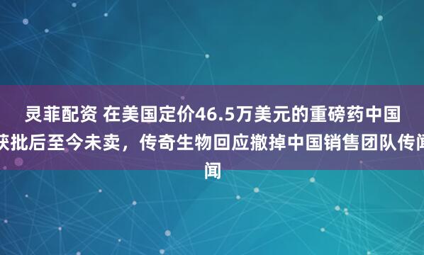 灵菲配资 在美国定价46.5万美元的重磅药中国获批后至今未卖，传奇生物回应撤掉中国销售团队传闻