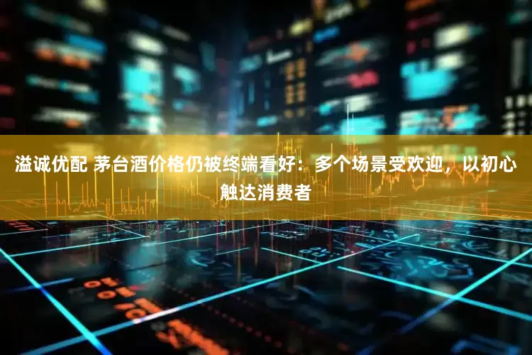 溢诚优配 茅台酒价格仍被终端看好：多个场景受欢迎，以初心触达消费者