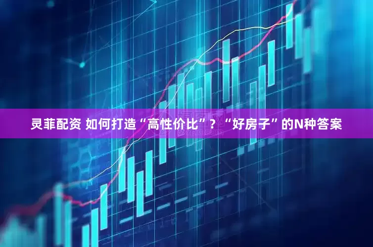 灵菲配资 如何打造“高性价比”？“好房子”的N种答案